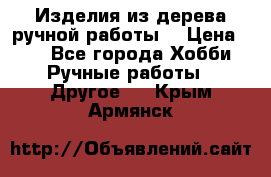 Изделия из дерева ручной работы  › Цена ­ 1 - Все города Хобби. Ручные работы » Другое   . Крым,Армянск